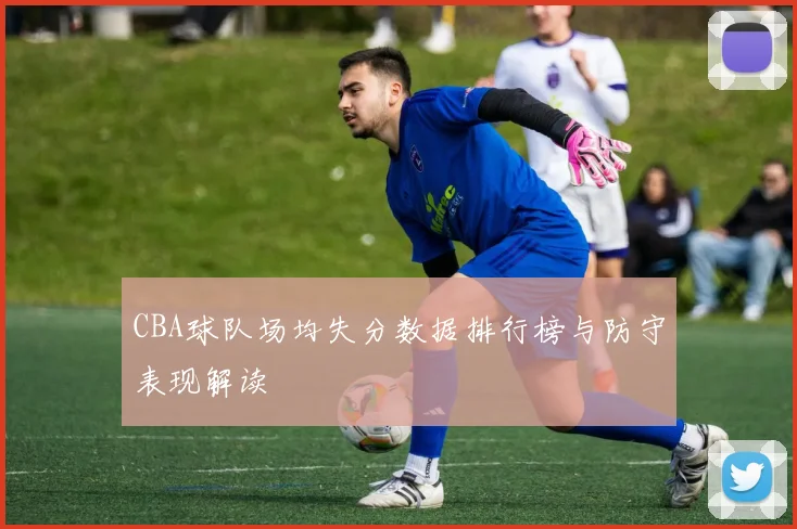 CBA球队场均失分数据排行榜与防守表现解读