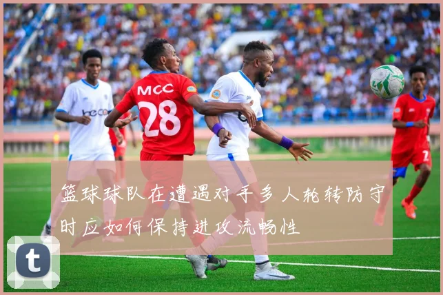 篮球球队在遭遇对手多人轮转防守时应如何保持进攻流畅性